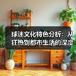 球迷文化特色分析:从狂热到都市生活的深度解读-图2 球迷文化特色分析:从狂热到都市生活的深度解读-图2
