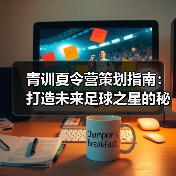 青训夏令营策划指南:打造未来足球之星的秘诀-图2 青训夏令营策划指南:打造未来足球之星的秘诀-图2