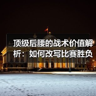 顶级后腰的战术价值解析：如何改写比赛胜负的关键角色？-图3