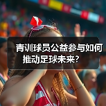 青训球员公益参与如何推动足球未来?-图3 青训球员公益参与如何推动足球未来?-图3
