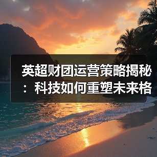 英超财团运营策略揭秘:科技如何重塑未来格局-图2 英超财团运营策略揭秘:科技如何重塑未来格局-图2